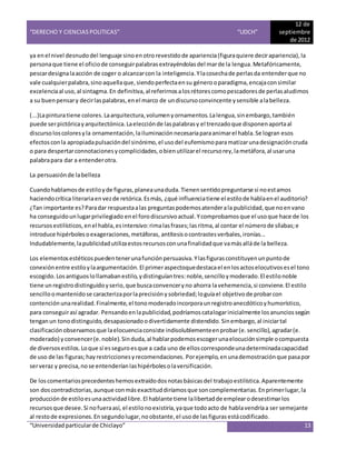 “DERECHO Y CIENCIAS POLITICAS” “UDCH”
12 de
septiembre
de 2012
“Universidadparticularde Chiclayo” 13
ya enel nivel desnudodel lenguaje sinoenotrorevestidode apariencia(figuraquiere decirapariencia),la
personaque tiene el oficiode conseguirpalabrasextrayéndolasdel marde la lengua.Metafóricamente,
pescardesignalaacción de coger o alcanzarcon la inteligencia.Ylacosechade perlasda entenderque no
vale cualquierpalabra,sinoaquellaque,siendoperfectaensu génerooparadigma,encajaconsimilar
excelenciaal uso,al sintagma.En definitiva,al referirnosalosrétorescomopescadoresde perlasaludimos
a su buenpensary decirlaspalabras,enel marco de undiscursoconvincente ysensible alabelleza.
(...)Lapinturatiene colores.Laarquitectura,volumen yornamentos.Lalengua,sinembargo,también
puede serpictóricayarquitectónica.Laelecciónde laspalabrasy el trenzadoque disponenaportaal
discursoloscoloresyla ornamentación,lailuminación necesariaparaanimarel habla.Se logran esos
efectosconla apropiadapulsacióndel sinónimo,el usodel eufemismoparamatizarunadesignacióncruda
o para despertarconnotacionesycomplicidades,obienutilizarel recursorey,lametáfora,al usaruna
palabrapara dar a entenderotra.
La persuasiónde labelleza
Cuandohablamosde estiloyde figuras,planeaunaduda.Tienensentidopreguntarse si noestamos
haciendocrítica literariaenvezde retórica.Esmás, ¿qué influenciatiene el estilode hablaenel auditorio?
¿Tan importante es?Paradar respuestaalas preguntaspodemosatenderala publicidad,que noenvano
ha conseguidounlugarprivilegiado enel forodiscursivoactual.Ycomprobamosque el usoque hace de los
recursosestilísticos,enel habla,esintensivo:rimalasfrases;lasritma,al contar el númerode sílabas;e
introduce hipérbolesoexageraciones,metáforas, antítesisocontrastesverbales,ironías...
Indudablemente,lapublicidadutilizaestosrecursosconunafinalidadque vamásalláde la belleza.
Los elementosestéticospuedentenerunafunciónpersuasiva.Ylasfigurasconstituyenunpuntode
conexiónentre estiloylaargumentación.El primeraspectoquedestacael enlosactoselocutivosesel tono
escogido.Losantiguoslollamabanestilo,ydistinguíantres:noble,sencilloymoderado.El estilonoble
tiene unregistrodistinguidoyserio,que buscaconvenceryno ahorra lavehemencia,si conviene.El estilo
sencilloomantenidose caracterizaporlaprecisiónysobriedad;loguíael objetivode probarcon
contenciónunarealidad.Finalmente,el tonomoderadoincorporaunregistroanecdóticoyhumorístico,
para conseguirasí agradar. Pensandoenlapublicidad,podríamoscatalogarinicialmente losanunciossegún
tenganun tonodistinguido,desapasionadoodivertidamente distendido.Sinembargo,al iniciartal
clasificaciónobservamosque laelocuenciaconsiste indisolublementeenprobar(e.sencillo),agradar(e.
moderado) yconvencer(e.noble).Sinduda,al hablarpodemosescogerunaelocuciónsimple ocompuesta
de diversosestilos.Loque sí esseguroesque a cada uno de elloscorrespondeunadeterminadacapacidad
de uso de las figuras;hayrestriccionesyrecomendaciones. Porejemplo,enunademostraciónque pasapor
serveraz y precisa,nose entenderíanlashipérbolesolaversificación.
De loscomentariosprecedenteshemosextraídodosnotasbásicasdel trabajoestilística.Aparentemente
son doscontradictorias,aunque conmásexactituddiríamosque soncomplementarias.Enprimerlugar,la
producción de estiloesunaactividadlibre.El hablante tiene lalibertadde emplearodesestimarlos
recursosque desee.Si nofueraasí, el estilonoexistiría,yaque todoacto de hablavendríaa ser semejante
al restode expresiones.En segundolugar,noobstante,el usode lasfigurasestácodificado.
 