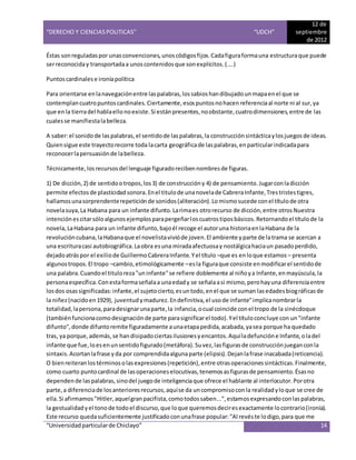 “DERECHO Y CIENCIAS POLITICAS” “UDCH”
12 de
septiembre
de 2012
“Universidadparticularde Chiclayo” 14
Éstas sonreguladaspor unasconvenciones,unoscódigosfijos.Cadafiguraformauna estructuraque puede
serreconociday transportadaa unoscontenidosque sonexplícitos.(....)
Puntoscardinalese ironíapolítica
Para orientarse enlanavegaciónentre laspalabras,lossabioshandibujadounmapaenel que se
contemplancuatropuntoscardinales.Ciertamente,esospuntosnohacenreferenciaal norte ni al sur,ya
que en la tierradel hablaellonoexiste.Si estánpresentes,noobstante,cuatrodimensiones,entre de las
cualesse manifiestalabelleza.
A saber:el sonidode laspalabras,el sentidode laspalabras,la construcción sintácticaylos juegosde ideas.
Quiensigue este trayectorecorre toda lacarta geográficade laspalabras,enparticularindicadapara
reconocerlapersuasiónde labelleza.
Técnicamente,losrecursosdel lenguaje figuradorecibennombresde figuras.
1) De dicción,2) de sentidootropos,los3) de construccióny 4) de pensamiento.Jugarconladicción
permite efectosde plasticidadsonora.Enel titulode unanovelade CabreraInfante,Trestristestigres,
hallamosunasorprendenterepeticiónde sonidos(aliteración).Lomismosucede conel títulode otra
novelasuya,La Habana para un infante difunto.Larimaes otrorecurso de dicción,entre otrosNuestra
intenciónescitarsóloalgunosejemplosparapergeñarloscuatrostiposbásicos.Retornandoel títulode la
novela,LaHabana para un infante difunto,bajoél recoge el autoruna historiaenlaHabana de la
revolucióncubana,laHabanaque el novelistavivióde joven.El ambiente yparte de latrama se acercan a
una escrituracasi autobiográfica.Laobra esuna miradaafectuosay nostálgicahaciaun pasadoperdido,
dejadoatráspor el exiliode GuillermoCabreraInfante.Yel título –que es enloque estamos – presenta
algunostropos.El tropo –cambio,etimológicamente –esla figuraque consiste enmodificarel sentidode
una palabra.Cuandoel tituloreza"uninfante"se refiere doblemente al niñoya Infante,enmayúscula,la
personaespecífica.Conestaformaseñalaa unaedady se señalaasi mismo,perohayuna diferenciaentre
losdos osassignificadas:infante,el sujetocierto,esuntodo,enel que se suman lasedadesbiográficasde
la niñez(nacidoen1929), juventud ymadurez.Endefinitiva,el usode infante"implicanombrarla
totalidad,lapersona,paradesignarunaparte,la infancia,ocual coincide conel tropo de la sinécdoque
(tambiénfuncionacomodesignaciónde parte parasignificarel todo).Yel títuloconcluye con un"infante
difunto",donde difuntoremite figuradamente aunaetapapedida,acabada,yasea porque ha quedado
tras, ya porque,además,se handisipadociertasilusionesyencantos.Aquíladefuncióne Infante,oladel
infante que fue,loesenunsentidofigurado(metáfora).Suvez,lasfigurasde construcciónjueganconla
sintaxis.Acortanlafrase yda por comprendidaalgunaparte (elipsis).Dejanlafrase inacabada(reticencia).
O bienreiteranlostérminosolasexpresiones(repetición),entre otrasoperacionessintácticas.Finalmente,
como cuarto puntocardinal de lasoperacioneselocutivas,tenemosasfigurasde pensamiento.Ésasno
dependende laspalabras,sinodel juegode inteligenciaque ofrece el hablante al interlocutor.Porotra
parte,a diferenciade losanterioresrecursos,aquíse da uncompromisoconla realidadyloque se cree de
ella.Si afirmamos"Hitler,aquelgranpacifista,comotodossaben...",estamosexpresandoconlaspalabras,
la gestualidadyel tonode todoel discurso,que loque queremosdeciresexactamente locontrario(ironía).
Este recurso quedasuficientemente justificadoconunafrase popular:"Al revéste lodigo,para que me
 