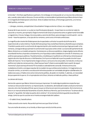 “DERECHO Y CIENCIAS POLITICAS” “UDCH”
12 de
septiembre
de 2012
“Universidadparticularde Chiclayo” 15
entiendas".El énfasissignificativoespalmario.Sinembargo,laironíapuede serunrecursomás ambicioso
aún,cuando cubre todo el discurso.Enese sentido,esmemorable el parlamentoque MarcoAntoniohace
enla tragediade Shakespeare JulioCésar.Ante el cadáverde César,el fielamigoypariente,ynomenos
hábil político,exclama:
- – ¡Amigos,romanos,compatriotas!¡Escuchadme!Vengoaenterrara César,noa elogiarlo.
A pesarde lo que anuncia–y su planse manifiestapocodespués –loque hace no esenterrarnada (la
causa de su muerte,porejemplo).Elogialamemoriade Césarylopresentacomoun gobernante honorable
y magnánimo.A lavez,halaga a losconjuradosy asesinosde César,paraconseguiracontinuación –conla
ironía – hacerlosaparecer,a losojosde los romanos,comounoscriminalesambiciosos.
La magníficaobra teatral de Shakespeare daal espectadoroal lectorla ocasiónde disfrutarde la
experienciade unactoretórico.Puede disfrutarporque hayunabellezaliterariaydramáticaque complace.
Y tambiénpuede asistiraunafunciónde argumentaciónyde maraña emocional que lograpersuadiralos
romanos,consiguiendoque piensenlocontrariode loque poco antescreían.La escenadel parlamentode
Marco Antonioesunmodeloatrayente.Comienzaconundiscursoepidíctico:elogiaal gobernante difunto
recordandohechosyleyendosutestamento,enel que dejaacada ciudadanola sumade 75 dracmasy sus
jardinesparaparquespúblicos.Paulatinamente,amedidaque el auditoriose enfervoriza,Antoniopasaal
registrode otro tipode discurso:el deliberativo.Enél yano se habla de la que ha pasadosinode lo que
habría de hacerse.Ya noimportatanto elogiaraCesar y censurara losconjurados.Se trata de undiscurso
políticocon todaslas consecuencias.¿Qué hayque hacer?¿Qué esaconsejable hacerapartir de aquel
momento?¿Qué aconsejaAntonio?El resultadoessobradamente conocido.Antonioanimaalos
ciudadanosal motín y consigue expulsarde laciudada losque señalacomotraidores.Si imaginamosuna
situaciónsimilar,unsermónounaalocucióntelevisivapuedenservariedadesdel génerodeliberativo.En
todosesoscasos,el habla sirve comoinstrumentopolítico,de podersinmedida.Y,además,sinnecesidad
de que aparente loque es.En el ejemplode JulioCésar,Antonionohablade política.¡Hace política!
La cámara del tesoro
Hemosde suponerque Marco Antoniotuvoque improvisar.Enmodoalgunopodemossospecharque
recitaraun discursode memoria.La improvisación,noobstante,demandadel oradorunabuenamemoria
natural y otra más llamadaartificial,que eslaque se refuerzaconejercicioypreceptos.De lamemoriase
dice enun manual atribuidofalsamente aCicerón,RetóricaaHerenio,que lamemoriaes"lacámara de los
tesoros"y"guardián.De todaslaspartes de la retórica".En lamemoriaAntonioguardarecuerdosdel
amigo,comolos que le suscitanverel mantoensangrentadodel cadáver:
- – Si sabéisllorar,hacedloahora.
Todosconocéiseste manto.Recuerdolaprimeravezque Césarlollevó.
Fue una noche de verano,ensu tienda,el díaenque vencióala tribuservia.
 