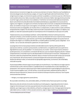 “DERECHO Y CIENCIAS POLITICAS” “UDCH”
12 de
septiembre
de 2012
“Universidadparticularde Chiclayo” 16
Antoniotiene enlamente laimagende unarma (unavictoria) enel manto.El destinocruel haañadidoa la
túnicalosdesgarrosde armas blancas ysangre,en loque ha significadoladerrotafinal de César.Peroel
amigole quiere vengar,ylamemoriale ayudaa controlar suspalabras.La memoriaa que nos referimoses
la de la práctica discursiva.Sabe yrecuerdael oradorcómo comenzara hablar.Qué argumentospresentar
enprimerlugary cómo conmovera losciudadanos.Finalmente.Conlalecturadel dadivosotestamento.
QuiencomoAntoniohasidoadiestradomnemotécnicamente basasucapacidadenlosrecursosde los
lugaresylas imágenes.Loslugaressonsimilaresalostópicosde lainvención:se depositamentalmente las
ideas.Losnombreso loque seaen unoslugares:enlacómoda, enel salón.En el buzón...Lamemoria
funcionaasí comouna topografía,con muchossitiosa su disposición,encadaunode los cualesconfiamos
temporalmenteunobjeto.Porotrolado,estáel recursode la asociaciónde unaimagena un objetoouna
palabra.La clave de laasociaciónpuede serlasemejanzaentre el receptáculoylacosa que se le confía.
Todavía tenemosunacuriosidadporsatisfacer.¿CómohablaMarco Antonio?¿Cómopronunciay
gesticula?¿Produce,comomandanloscánones.Unabuena modulación de lavoze imprime movimientoal
cuerpo?Y, al modularlavoz,¿qué volumen,que firmeza.Que flexibilidadconsigue?¿Se ajustael tonoal
propósitode elogiaraun estadistayde defenderunmodelopolítico?¿Combina,quizá,ladignidad –enel
exordio–con un tonode exhortaciónypatetismo.Enlaperoración?
Las preguntasvienenal casoporque estamosconsiderandolaacción.Quintayúltimaparte de las
operacionesretóricas.Laaccióno pronunciación,escribeCicerón,esel gobiernode lavoza partirde la
dignidadde lascosasy de laspalabras".En consecuencia,enunactor –como el que encarne a Antonio –
puede apreciarse,ensuexcelencia.Larecitacióndel discurso,que se compone de gestoydicción.Ytodoel
comportamiento,al recordarloque ha sidodepositadoenlamemoriaporlainvención, ladisposiciónyla
elocución,todoeste comportamiento,decíamos.Basasuvirtudenla elocuenciadel cuerpo,que constade
vozy movimiento.De lamismamanera.Laelocucióndispone de laelocuenciade laspalabras,la
disposicióndelbuenorden,lainvenciónde losapropiadosargumentos,ylamemoria.De lafidelidady
vivezadel recuerdo.
El personaje de Marco Antoniosigue esosprincipiosconmuchafortuna.Y aun Observaunareglasuperior:
la de disimularsuarte o técnica oratoria.La palabraha de ser escuchadacomoun acto espontáneo,sin
preparación.Asíel oyente noapreciaque quienhablase aproveche de lasuperioridadque le dalatécnica,
ni que le quieraengañaro que,a finde cuentas,no seamás que teatro,pedantería(Salinas1541).Al
observareste principiode oro,Antoniocierrael ciclode laironíaque envuelvesudiscurso.Yaenla parte
conclusivade éste confiesa:
- – Amigos,yno vengoa ganarme vuestroánimo.
No soyorador comoBruto, sino,comotodossabéis,un hombre claroy franco que quiere asu amigo.
Momentosantesde exhortaral tumultoincendiarioyal motínpopular,niegatodapretensión.Esdecir,
niegalasintencionesque le animanyque pertenecenal mundoocultode laintimidad.Sucede,no
obstante,que niegaloque esmásevidente y,al hacerla,consigue que le crean.Consigue aparentarque no
sabe hablarcomo un orador.Si elloesasí peroconvence,segúnla lógicaimplícitaque late dentrodel
 
