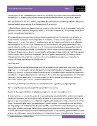 “DERECHO Y CIENCIAS POLITICAS” “UDCH”
12 de
septiembre
de 2012
“Universidadparticularde Chiclayo” 17
razonamiento,loque sucede esque susrazonessontansólidascomolaroca, taninamoviblescomola
montaña.Ésta esla deducciónque se extrae de suplanteamientoartificiosoo,digámosloasí,técnico.
Para el que conoce el arte de la retórica,laspalabras del romanoenuncianel principiode oroydibujanlas
otras partesde la acción,a pesarde la tópicaprotestade ignorancia:
- – Puesno tengoingenio,prestancia,ni soltura,ni gestos,ni dicción,ni el donde lapalabrapara excitarlas
pasiones.Yohablosinfloreos;osdigoloque sabéis;osmuestrolasheridasde César(pobres,pobresbocas
mudas) y lespidoque hablenpormí.
Al leerestosfragmentos,descubrimoslamaestríade un políticoeficazybrillante.Dice:nosé hablar,no
tengoinventivani gracia,no adornolaspalabras ni alcanzolas pasiones;tansólopidoalas heridasque
hablenpormí. Es lo que viene adecir.Y resultaevidente que susfrasescreanel espejismode lafaltade
habilidadverbal;nohayque ir lejosparadescubrirlascontradicciones.Porejemplo,enlaúltimafrase,
cuandopide a las heridasque hablenporél,se dael recursoelocutivode laprosopopeya:hace hablara
una realidadinanimada,nohumana.La prosopopeya,comolaironía,esuna figurade pensamiento.Las
heridasson"bocas",porque abrenel cuerpohaciafuera(figurade sentido:metáfora).¡Cuántasbocaspara
un solocuerpo!(figurade sentido:hipérbole).1lasbocas,"pobresbocas mudas",sinembargohablan
(figurade construcción:antítesis);ysuplenlaficticiacarenciade elocuenciadel buenamigo,futuro
triunvirodel imperioyaliadosectariode Cleopatra.
La reddel saber
En este puntode recapitulaciónhemosde decirque lasmetáforasque presentanal rétorcomo"pescador
de perlas"y lamemoriacomo"cámara del tesoro",reiteranlosefectosde labellezaque el hablapuede
deparar.En concreto,la elocución,que eslaoperaciónque daformaverbal a losargumentos,comprende
lasnotas de la elegancia.Lacomposiciónyladistinción.Porsuparte,laeleganciase alcanzaconcorrección
(latinitas) yclaridad(explanatio).Lacomposiciónse ocupade labuenavariaciónde sonidos,términosy
estructuras sintáctica,paraevitarla cacofonía o el hipérbaton.
Finalmente,ladistinciónse manifiestaenlaornamentaciónde laspalabras,configurasy tropos.
Para verel gráfico seleccionelaopción"Descargar"del menúsuperior
Cuadrode dosaspectosteóricosde laRetórica,losgénerosylas operacionesDiscursivas.
Si contemplamosconcandidezlosgestosde laoperaciónque produce belleza,Nossentiremosintrigados,y
tal vezdecepcionados,porlaconexiónentre lacámaradel Si contemplamosconcandidezlosgestosde la
operaciónque produce belleza,nossentiremosintrigados,ytal vezdecepcionados,porlaconexiónentrela
cámara del tesoroy la del poder,entre esteticismoypalancapolítica.¿Cómopuede serque ladistinción
del lenguaje figuradomilite enlasfilasdelpoderoso?Muyposiblemente,nuestra observación,taningenua
perono por ellodesencaminada,hade merecerprovechososcomentariosde unrétorescéptico.En
realidad,si hacemosmemoria,lacuestióndel hablaydel poderyaestápresente,yde maneraexclusiva,en
el origende latécnica,en losconflictos judicialesenlosque intervinieronCórax yAntirante.Ylapresencia
 