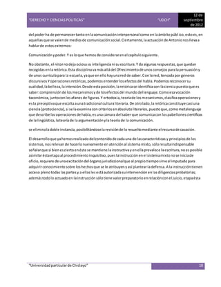 “DERECHO Y CIENCIAS POLITICAS” “UDCH”
12 de
septiembre
de 2012
“Universidadparticularde Chiclayo” 18
del poderha de permanecertantoenlacomunicacióninterpersonal comoenlaámbitopúblico,estoes,en
aquellasque se valende mediosde comunicaciónsocial.Ciertamente, laactuaciónde Antonionosllevaa
hablarde estosextremos:
Comunicaciónypoder.Y esloque hemosde considerarenel capítulosiguiente.
No obstante,el rétornodejaociosasu inteligenciani suescritura.Y da algunasrespuestas,que quedan
recogidasenlaretórica.Esta disciplinavamásalládel Ofrecimientode unosconsejosparalapersuasióny
de unos currícula para la escuela,yaque enellohayunared de saber.Conla red,tensadapor géneros
discursivosYoperacionesretóricas,podemosentenderlosefectosdel habla.Podemosreconocersu
cualidad,labelleza,laintención.Desde estaposición,laretóricase identificacon lacienciapuestoque es
saber:comprensiónde losmecanismosyde losefectosdel mundodellenguaje.Comoesavocación
taxonómica,juntoconlosafanesde figuras.Y ortodoxia,teoríade losmecanismos,clasificaoperacionesy
esla preceptivaque escoltaaunatradicional culturaliteraria.De otrolado,laretóricaconstituye casi una
ciencia(protociencia),si se laexaminaconcriteriosenabsolutoliterarios,puestoque,comometalenguaje
que describe lasoperacionesde habla,esunacámara del saberque comunicacon lospabellonescientíficos
de la lingüística,lateoríade laargumentaciónyla teoría de la comunicación.
se eliminaladoble instancia,posibilitándoselarevisiónde loresueltomediante el recursode casación.
El desarrolloque yahemosrealizadodelcontenidode cadauna de lascaracterísticas y principiosde los
sistemas,nosrelevan de hacerlonuevamente en atenciónal sistemamixto,sóloresultaindispensable
señalarque si bienesciertoenéste se mantiene lainstructivayenellaprevalece laescritura,noesposible
asimilaréstaetapaal procedimientoinquisitivo,pueslainstrucciónenel sistemamixtonose iniciade
oficio,requiere de unaexcitacióndelórganojurisdiccionalque al propio tiemposirveal imputadopara
adquirirconocimientosobre loshechosque se le atribuyenyasí plantearladefensa.A lainstruccióntienen
acceso plenotodaslaspartesy a ellaslesestáautorizadasuintervenciónenlasdiligenciasprobatorias;
ademástodolo actuadoen lainstrucciónsólotiene valorpreparatorioenrelaciónconel juicio,etapaésta
 