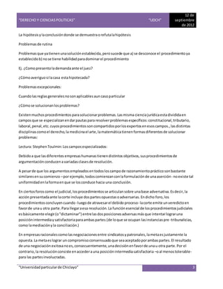 “DERECHO Y CIENCIAS POLITICAS” “UDCH”
12 de
septiembre
de 2012
“Universidadparticularde Chiclayo” 3
La hipótesis ylaconclusióndonde se demuestraorefutalahipótesis
Problemasde rutina
Problemasque yatienenunasoluciónestablecida,perosucede que a) se desconoce el procedimiento ya
establecidob) nose tiene habilidadparadominarel procedimiento
Ej. ¿Comopresentolademandaante el juez?
¿Cómoaveriguosi lacasa estahipotecada?
Problemasexcepcionales:
Cuandolasreglasgeneralesnosonaplicablesauncasoparticular
¿Cómose solucionanlosproblemas?
Existenmuchos procedimientos parasolucionarproblemas.Lasmisma cienciajurídicaestadivididaen
camposque se especializanendarpautaspara resolverproblemasespecíficos:constitucional,tributario,
laboral,penal,etc.cuyosprocedimientossoncompartidosporlosexpertosenesoscampos.,lasdistintas
disciplinascomoel derecho,la medicinael arte,lamatemáticatienenformasdiferentesde solucionar
problemas:
Lectura: StephenToulmin:Loscamposespecializados:
Debidoa que lasdiferentes empresashumanastienendistintos objetivos,susprocedimientosde
argumentaciónconducenavariadasclasesde resolución.
A pesarde que los argumentosempleadosentodosloscampode razonamientoprácticosonbastante
similaresensucomienzo –por ejemplo,todoscomienzanconlaformulaciónde unaaserción- noexiste tal
uniformidadenlaformaenque se losconduce hacia una conclusión.
En ciertosforoscomo el judicial,losprocedimientosse articulansobre unabase adversativa.Esdecir,la
acción presentadaante lacorte incluye dospartesopuestasoadversarias.Endicho foro,los
procedimientosconcluyencuando -luegode atravesarel debido proceso- lacorte emite unveredictoen
favorde unau otra parte.Para llegaraesa resolución.La función esencial de losprocedimientosjudiciales
esbásicamente elegir(o"dictaminar") entrelasdosposicionesadversasmásque intentarlograruna
posiciónintermediaysatisfactoriaparaambaspartes (de loque se ocupan lasinstanciaspre-tribunalicias,
como lamediaciónyla conciliación.)
En empresasracionalescomolasnegociacionesentre sindicatos ypatronales, lametaesjustamente la
opuesta.La metaeslograr un compromisoconsensuadoque seaaceptadoporambaspartes.El resultado
de una negociación exitosanoes,consecuentemente,unadecisiónenfavorde unau otra parte.Por el
contrario,la resoluciónconsiste enaccederauna posiciónintermediasatisfactoria –oal menostolerable-
para las partesinvolucradas.
 