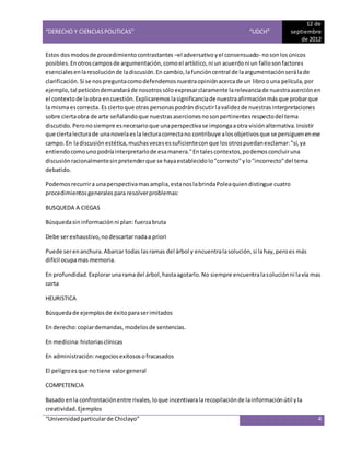 “DERECHO Y CIENCIAS POLITICAS” “UDCH”
12 de
septiembre
de 2012
“Universidadparticularde Chiclayo” 4
Estos dosmodosde procedimientocontrastantes –el adversativoyel consensuado- noson losúnicos
posibles.Enotroscamposde argumentación,comoel artístico,ni un acuerdoni un fallosonfactores
esencialesenlaresoluciónde ladiscusión.En cambio,lafuncióncentral de laargumentaciónserálade
clarificación.Si se nospreguntacomodefendemosnuestraopiniónacercade un libroouna película,por
ejemplo,tal peticióndemandaráde nosotrossóloexpresarclaramente larelevanciade nuestraaserciónen
el contextode laobra encuestión.Explicaremoslasignificanciade nuestraafirmaciónmásque probarque
la mismaescorrecta. Es ciertoque otras personaspodrándiscutirlavalidezde nuestrasinterpretaciones
sobre ciertaobra de arte señalandoque nuestrasasercionesnosonpertinentesrespectodel tema
discutido.Peronosiempre esnecesarioque unaperspectivase impongaaotra visiónalternativa.Insistir
que ciertalecturade unanovelaesla lecturacorrectano contribuye alosobjetivosque se persiguenenese
campo.En ladiscusión estética,muchasvecesessuficienteconque losotrospuedanexclamar:"sí,ya
entiendocomounopodríainterpretarlode esamanera."Entalescontextos,podemosconcluiruna
discusiónracionalmentesinpretenderque se hayaestablecidolo"correcto"ylo"incorrecto"del tema
debatido.
Podemosrecurrira unaperspectivamasamplia,estanoslabrindaPoleaquiendistingue cuatro
procedimientosgeneralespara resolverproblemas:
BUSQUEDA A CIEGAS
Búsquedasin información ni plan:fuerzabruta
Debe serexhaustivo,nodescartarnadaa priori
Puede serenanchura.Abarcar todas lasramas del árbol y encuentralasolución,si lahay,peroes más
difícil ocupamas memoria.
En profundidad.Explorarunaramadel árbol,hastaagotarlo.No siempre encuentralasoluciónni lavía mas
corta
HEURISTICA
Búsquedade ejemplosde éxitoparaserimitados
En derecho:copiardemandas, modelos de sentencias.
En medicina:historiasclínicas
En administración:negocios exitososofracasados
El peligroesque notiene valorgeneral
COMPETENCIA
Basado enla confrontaciónentre rivales,loque incentivaralarecopilaciónde lainformaciónútil yla
creatividad.Ejemplos
 