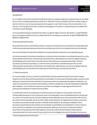 “DERECHO Y CIENCIAS POLITICAS” “UDCH”
12 de
septiembre
de 2012
“Universidadparticularde Chiclayo” 6
DIFERENCIAS
En un modeloracional de soluciónde problemasexisteun juegode reglasque cualquieraque losuse debe
dar el mismoresultado(ejemploparatodos2+2= debe dar 4 comoresultado,del mismomodosi sigue al
pie de la letraenuna recta para prepararpuré de papasen caja "abra la caja,viertael contenidoenuna
ollacon ½ litrode agua hirviendo,revuelvaymantengapor2 minutos"a cualquieraque lause deberáde
resultarle unpuré de papas.
En losprocedimientosporcompetenciaexistenunjugode reglas) comolas del ajedrez,oladel football)
perono estagarantizadoel éxito,pusdependeráde la estrategiaque cadaactor emplee PROBLEMASDEL
MODELO INQUISITIVO
Sistemasprocesalespenales.
No puedohacerahora undetalladoestudio,ni siquieraunaexhaustivaenumeraciónde laampliagamade
sistemasprocesalespenalesque existenyhanexistido,puesellonoesel propósitode estaintervención.
Con unafinalidademinentemente didácticase haacostumbradosepararlosen tresgrandes grupos:
a) Sistemaacusatorio,b) sistemainquisitivoy,c) sistemamixto,tomandoenconsideraciónparaellosumás
sobresaliente característica.Utilizaremosestaclasificación,sabiendoque conellanose agotantodas las
posibilidades,peronosbrindaciertoordenparael desarrolloque nosproponemoshacer.Sistema
acusatorio,b) sistemainquisitivoy,c) sistemamixto,tomandoenconsideraciónparaellosusmás
sobresalientescaracterística.Utilizaremosestaclasificación,sabiendoque conellanose agotantodaslas
posibilidades,peronosbrindaciertoordenparael desarrolloque nosproponemoshacer.
a. Sistemaacusatorio.
Es incuestionable,asínoslo enseñael estudiohistóricodel procedimientopenal,que existeunagran
relaciónentre lasideas políticas propiasde unasociedad yel sistemaque utilizaparajuzgara quienesse les
atribuye lacomisiónde hechosdelictivo.El sistemaacusatorioresultapropiode regímenesliberales,sus
raíces las encontramosenlaGreciademocráticay la Roma republicana,endonde lalibertadyladignidad
del ciudadano -nonosreferimosaquienesnoteníanesta categoría- ocupalugar preferenteenla
protecciónbrindadaporel ordenamientojurídico.
El nombre del sistemase justificaporlaimportanciaque enél adquiere laacusación,ellaresulta
indispensable paraque se inicie el proceso,puesel acusadodebe conocerdetalladamenteloshechospor
loscualesse le somete ajuicio;veremosluegoque lapasividaddel juezesotracaracterística del sistema,
por ellole resultaimposible actuarde oficio,debe necesariamente serlegalmenteexcitadasuactuación,
excitaciónque puede procedercuandose tratade delitos públicos,de cualquierciudadano.Otros
principios importantesde este sistemasonlaoralidad,la publicidad yel contradictorio.TantoenGrecia
como enRoma la oralidadesconsustancial al proceso,dadoque la escrituranohabía alcanzadoel
desarrolloyutilizaciónque mástarde lograría,la formade expresióndominadaportodala gente,
necesariamente fue laoral,esporelloque tantofrente al Areópagocomoante el Senadose hicierande
 