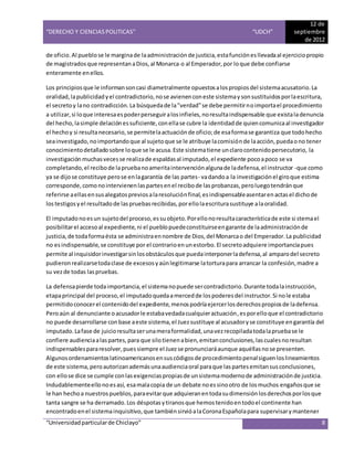 “DERECHO Y CIENCIAS POLITICAS” “UDCH”
12 de
septiembre
de 2012
“Universidadparticularde Chiclayo” 8
de oficio.Al pueblose le marginade laadministración de justicia,estafunciónesllevadaal ejerciciopropio
de magistradosque representanaDios,al Monarca o al Emperador,por loque debe confiarse
enteramente enellos.
Los principiosque le informansoncasi diametralmente opuestosalospropiosdel sistemaacusatorio.La
oralidad,lapublicidadyel contradictorio,nose avienenconeste sistemaysonsustituidosporlaescritura,
el secretoy lano contradicción.La búsquedade la"verdad"se debe permitirnoimportael procedimiento
a utilizar,si loque interesaespoderperseguiralosinfieles,noresultaindispensable que existaladenuncia
del hecho,lasimple delaciónessuficiente,conellase cubre la identidad de quiencomunicaal investigador
el hechoy si resultanecesario,se permitelaactuaciónde oficio;de esaformase garantiza que todohecho
seainvestigado,noimportandoque al sujetoque se le atribuye lacomisiónde laacción,puedaono tener
conocimientodetalladosobre loque se le acusa.Este sistematiene unclarocontenidopersecutorio, la
investigación muchasvecesse realizade espaldasal imputado,el expediente pocoapoco se va
completando,el recibode lapruebanoameritaintervenciónalgunade ladefensa,el instructor -que como
ya se dijose constituye perose enlagarantía de las partes- vadandoa la investigación el giroque estima
corresponde,comonointervienenlaspartesenel recibode lasprobanzas,peroluegotendránque
referirse aellasensusalegatospreviosalaresoluciónfinal,esindispensableasentarenactasel dichode
lostestigosyel resultadode laspruebasrecibidas,porellolaescriturasustituye alaoralidad.
El imputadonoesun sujetodel proceso,essuobjeto.Porellonoresultacaracterísticade este si stemael
posibilitarel accesoal expediente,ni el pueblopuedeconstituirseengarante de laadministraciónde
justicia,de todaformaésta se administraennombre de Dios,del Monarcao del Emperador.La publicidad
no esindispensable,se constituye por el contrarioenunestorbo.El secretoadquiere importanciapues
permite al inquisidorinvestigarsinlosobstáculosque puedainterponerladefensa,al amparodel secreto
pudieronrealizarsetodaclase de excesosyaúnlegitimarse latorturapara arrancar la confesión,madre a
su vezde todas laspruebas.
La defensapierde todaimportancia,el sistemanopuede sercontradictorio.Durante todalainstrucción,
etapaprincipal del proceso,el imputadoquedaamercedde lospoderesdel instructor.Si nole estaba
permitidoconocerel contenidodel expediente,menospodríaejercerlosderechospropiosde ladefensa.
Peroaún al denunciante oacusadorle estabavedadacualquieractuación,esporelloque el contradictorio
no puede desarrollarse conbase aeste sistema,el Juezsustituye al acusadoryse constituye engarantía del
imputado.Lafase de juicioresultaserunameraformalidad,unavezrecopiladatodalapruebase le
confiere audienciaalaspartes,para que silotienenabien,emitanconclusiones,lascualesnoresultan
indispensablespararesolver,puessiempre el Juezse pronunciaráaunque aquéllasnose presenten.
Algunosordenamientoslatinoamericanosensuscódigosde procedimientopenalsiguenloslineamientos
de este sistema,peroautorizanademásunaaudienciaoral paraque laspartesemitansusconclusiones,
con ellose dice se cumple conlasexigenciaspropiasde unsistemamodernode administraciónde justicia.
Indudablementeellonoesasí, esamalacopia de un debate noessinootro de losmuchos engañosque se
le han hechoa nuestrospueblos,paraevitarque adquieranentodasudimensiónlosderechosporlosque
tanta sangre se ha derramado.Los déspotasytiranosque hemostenidoentodoel continente han
encontradoenel sistemainquisitivo,que tambiénsirvióalaCoronaEspañolapara supervisarymantener
 