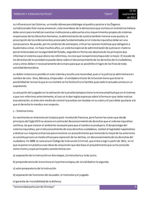 “DERECHO Y CIENCIAS POLITICAS” “UDCH”
12 de
septiembre
de 2012
“Universidadparticularde Chiclayo” 9
su influenciaenlasColonias,unmedioidóneoparadoblegaral puebloypostrara losÓrganos
JurisdiccionalesEste nuevoamanecer,estereverdecerde la democraciaque vivimosenlaAméricaIndiana
debe servirpararevitalizarnuestras instituciones yadecuarlasalosrequerimientospropiosde sistemas
respetuososde los DerechosHumanos,laadministraciónde Justiciatambiénmerece esosajustes,la
proscripciónde losordenamientos procesalesfundamentadosenel sistemainquisitivodebe seruna
consecuencia.Nopuedo,pormi condiciónde extranjero,criticarlasrazoneshistóricasque obligarona
Guatemalaa crear, no hace muchosaños,un sistemaespecial de administraciónde justiciaen materia
penal relacionadaconlaseguridad del Estado,seguidorenformacasi absolutade losprincipiosque
informanel sistemaaque ahora nosreferimos,nocreoque laexperienciahayasidolamejor.El rescate de
losderechosde lasociedadnopuede darse sobre el desconocimientode losderechosde lociudadanos,
unosy otros debenirnecesariamente de lamanoparaque se posibilite el logrode losfinesde toda
sociedaddemocrática.
La doble instanciaesposible eneste sistemayresultaunanecesidad,puessi lajusticiase administraraen
nombre de otro -Dios,Monarca,Emperador- el verdaderotitularde lafuncióntiene que tenerla
posibilidadde revisarloque ensunombre se ha hechoelloesfactible puestodoloactuadoconsta enun
expediente.
La actuacióndel juzgadorenlavaloraciónde la pruebatampocotiene lamismaamplitudque enel sistema
a que nos referimosanteriormente,al Juezse le danreglasexpresassobre laformaenque debe realizar
esavaloración,eséste otromediode control lapruebassontasadas ensu valory el juezdebe ajustarse alo
que el derechole mandaa ese respecto.
c.- Sistemamixto.
Su nacimientose relacionaconlaépoca post-revolución francesa,perofueronlas voces que desde
principiosdel SigloXVIIIse alzaronencontradel desconocimientode derechosque el sistemainquisitivo
conlleva,lasque crearonel ambiente necesarioparaque el cambiose produjera.El desprestigiodel
sistemainquisitivo,porel desconocimientode esosderechosciudadanos,motivóal legisladornapoleónico
a dedicarsus mayoresesfuerzosparaencontrarun procedimientoque tomandolomejorde losanteriores
se constituyeraenunmedioeficazpararepresiónde losdelitos,sindesconocimientode losderechosdel
ciudadano.En1808 se sancionael Códigode InstrucciónCriminal,que entraaregira partirde 1811, en el
que se ponenenpráctica esasideasde conjunciónque danbase al procedimientoque se haconocido
como mixtoycuyas principalescaracterísticasson:
a) separaciónde lainstrucciónendosetapas,lainstructoriay lade juicio.
b) preponderanciade laescrituraenlaprimeraetapay de laoralidadenla segunda.
c) valorpreparatoriode lainstrucción
d) separaciónde funciones del acusador,el instructoryel juzgado.
e) garantía de inviolabilidadde ladefensa.
 