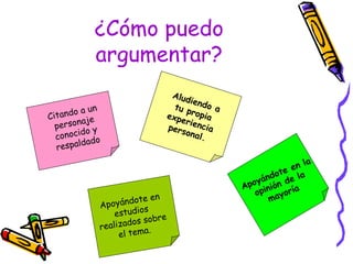 ¿Cómo puedo argumentar? Citando a un personaje conocido y respaldado Aludiendo a tu propia experiencia personal. Apoyándote en la opinión de la mayoría Apoyándote en estudios realizados sobre el tema. 