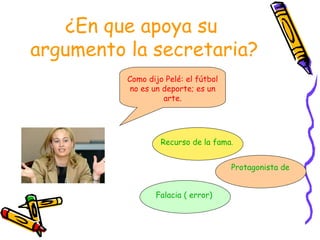 ¿En que apoya su  argumento la secretaria? Como dijo Pelé: el fútbol no es un deporte; es un arte. Recurso de la fama. Protagonista de la fama Falacia   ( error) 