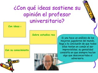 ¿Con qué ideas sostiene su opinión el profesor universitario? Si uno hace un análisis de los mejores jugadores del mundo, llega a la conclusión de que todos ellos tenían en común el ser imprevisibles; su genialidad consistía en que siempre hacían algo que desconcertaba al adversario. Con ideas de sus colegas. Con su conocimiento de mundo. Sobre estudios realizados sobre el tema. 