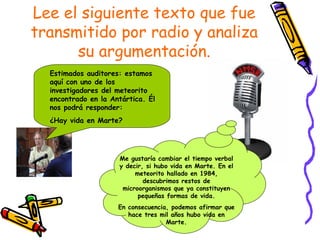 Lee el siguiente texto que fue transmitido por radio y analiza su argumentación. Estimados auditores: estamos aquí con uno de los investigadores del meteorito encontrado en la Antártica. Él nos podrá responder: ¿Hay vida en Marte? Me gustaría cambiar el tiempo verbal y decir, si hubo vida en Marte. En el meteorito hallado en 1984, descubrimos restos de microorganismos que ya constituyen pequeñas formas de vida. En consecuencia, podemos afirmar que hace tres mil años hubo vida en Marte. 