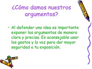 ¿Cómo damos nuestros argumentos? Al defender una idea es importante exponer los argumentos de manera clara y precisa. Es aconsejable usar los gestos y la voz para dar mayor seguridad a tu exposición. 