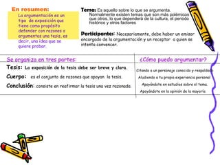En resumen:  La argumentación es un tipo  de exposición que tiene como propósito   defender con razones o argumentos una tesis,   es decir, una idea que se quiere probar. Tema:   Es aquello sobre lo que se argumenta. Normalmente existen temas que son más polémicos que otros, lo que dependerá de la cultura, el periodo histórico y otros factores Participantes :  Necesariamente, debe haber un emisor encargado de la argumentación y un receptor  a quien se intenta convencer. Se organiza en tres partes:  Tesis:  La exposición de la tesis debe ser breve y clara. Cuerpo:  es el conjunto de razones que apoyan  la tesis. Conclusión :  consiste en reafirmar la tesis una vez razonada . ¿Cómo puedo argumentar? Citando a un personaje conocido y respaldado Aludiendo a tu propia experiencia personal Apoyándote en estudios sobre el tema. Apoyándote en la opinión de la mayoría 