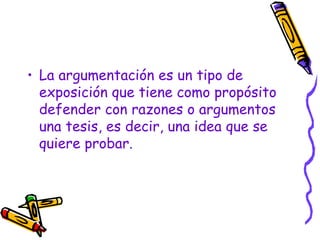 La argumentación es un tipo de exposición que tiene como propósito defender con razones o argumentos una tesis, es decir, una idea que se quiere probar. 