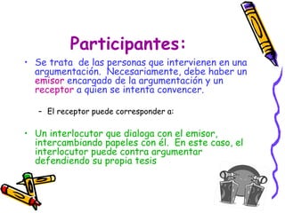 Participantes: Se trata  de las personas que intervienen en una argumentación.  Necesariamente, debe haber un  emisor  encargado de la argumentación y un  receptor   a quien se intenta convencer.  El receptor puede corresponder a: Un interlocutor que dialoga con el emisor, intercambiando papeles con él.  En este caso, el interlocutor puede contra argumentar defendiendo su propia tesis 