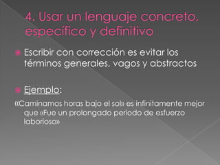 

Escribir con corrección es evitar los
términos generales, vagos y abstractos



Ejemplo:

«Caminamos horas bajo el sol» es infinitamente mejor
que «Fue un prolongado periodo de esfuerzo
laborioso»

 