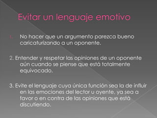1.

No hacer que un argumento parezca bueno
caricaturizando a un oponente.

2. Entender y respetar las opiniones de un oponente
aún cuando se piense que está totalmente
equivocado.
3. Evite el lenguaje cuya única función sea la de influir
en las emociones del lector u oyente, ya sea a
favor o en contra de las opiniones que está
discutiendo.

 