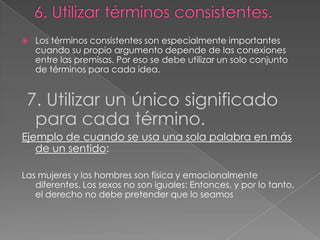 

Los términos consistentes son especialmente importantes
cuando su propio argumento depende de las conexiones
entre las premisas. Por eso se debe utilizar un solo conjunto
de términos para cada idea.

7. Utilizar un único significado
para cada término.
Ejemplo de cuando se usa una sola palabra en más
de un sentido:
Las mujeres y los hombres son física y emocionalmente
diferentes. Los sexos no son iguales: Entonces, y por lo tanto,
el derecho no debe pretender que lo seamos

 