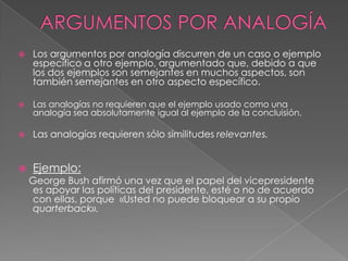 

Los argumentos por analogía discurren de un caso o ejemplo
específico a otro ejemplo, argumentado que, debido a que
los dos ejemplos son semejantes en muchos aspectos, son
también semejantes en otro aspecto específico.



Las analogías no requieren que el ejemplo usado como una
analogía sea absolutamente igual al ejemplo de la concluisión.



Las analogías requieren sólo similitudes relevantes.



Ejemplo:

George Bush afirmó una vez que el papel del vicepresidente
es apoyar las políticas del presidente, esté o no de acuerdo
con ellas, porque «Usted no puede bloquear a su propio
quarterback».

 