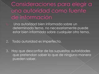 1.

Una autoridad bien informada sobre un
determinado tema, no necesariamente puede
estar bien informada sobre cualquier otro tema.

2.

Toda autoridad es imperfecta.

3. Hay que desconfiar de las supuestas autoridades
que pretendan saber lo que de ninguna manera
pueden saber.

 