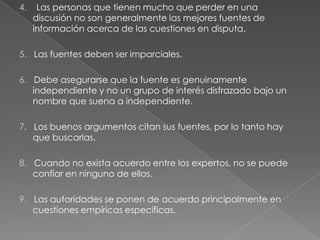 4.

Las personas que tienen mucho que perder en una
discusión no son generalmente las mejores fuentes de
información acerca de las cuestiones en disputa.

5. Las fuentes deben ser imparciales.
6. Debe asegurarse que la fuente es genuinamente
independiente y no un grupo de interés disfrazado bajo un
nombre que suena a independiente.
7. Los buenos argumentos citan sus fuentes, por lo tanto hay
que buscarlas.
8. Cuando no exista acuerdo entre los expertos, no se puede
confiar en ninguno de ellos.
9. Las autoridades se ponen de acuerdo principalmente en
cuestiones empíricas específicas.

 