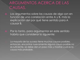 

Los argumentos sobre las causas de algo son en
función de una correlación entre A y B, más la
explicación del por qué tiene sentido para A
causar B.



Por lo tanto, para argumentar en este sentido
habría que considerar lo siguiente:

1.

La mayoría de los suceso tiene muchas causas posibles,
entonces, encontrar nuevamente alguna causa posible no
es suficiente, se debe dar un paso más y mostrar cual es la
causa más probable.

 