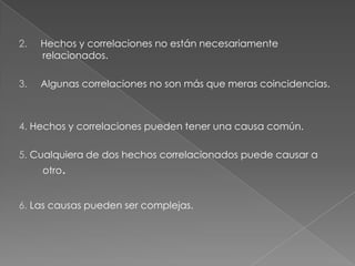 2.

Hechos y correlaciones no están necesariamente
relacionados.

3.

Algunas correlaciones no son más que meras coincidencias.

4. Hechos y correlaciones pueden tener una causa común.
5. Cualquiera de dos hechos correlacionados puede causar a
otro.

6. Las causas pueden ser complejas.

 