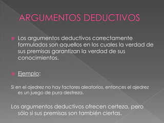 

Los argumentos deductivos correctamente
formulados son aquellos en los cuales la verdad de
sus premisas garantizan la verdad de sus
conocimientos.



Ejemplo:

Si en el ajedrez no hay factores aleatorios, entonces el ajedrez
es un juego de pura destreza.

Los argumentos deductivos ofrecen certeza, pero
sólo si sus premisas son también ciertas.

 