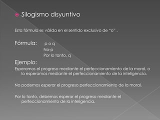 

Silogismo disyuntivo

Esta fórmula es válida en el sentido exclusivo de “o” .

Fórmula:

poq
No-p
Por lo tanto, q

Ejemplo:
Esperamos el progreso mediante el perfeccionamiento de la moral, o
lo esperamos mediante el perfeccionamiento de la inteligencia.
No podemos esperar el progreso perfeccionamiento de la moral.
Por lo tanto, debemos esperar el progreso mediante el
perfeccionamiento de la inteligencia.

 