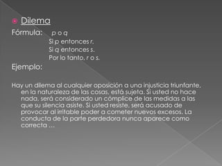 

Dilema

Fórmula:

poq
Si p entonces r.
Si q entonces s.
Por lo tanto, r o s.

Ejemplo:
Hay un dilema al cualquier oposición a una injusticia triunfante,
en la naturaleza de las cosas, está sujeta. Si usted no hace
nada, será considerado un cómplice de las medidas a las
que su silencia asiste. Si usted resiste, será acusado de
provocar al irritable poder a cometer nuevos excesos. La
conducta de la parte perdedora nunca aparece como
correcta …

 