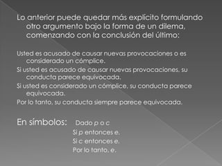 Lo anterior puede quedar más explícito formulando
otro argumento bajo la forma de un dilema,
comenzando con la conclusión del último:
Usted es acusado de causar nuevas provocaciones o es
considerado un cómplice.
Si usted es acusado de causar nuevas provocaciones, su
conducta parece equivocada.
Si usted es considerado un cómplice, su conducta parece
equivocada.
Por lo tanto, su conducta siempre parece equivocada.

En símbolos:

Dado p o c
Si p entonces e.
Si c entonces e.
Por lo tanto, e.

 