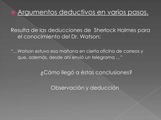 

Argumentos deductivos en varios pasos.

Resulta de las deducciones de Sherlock Holmes para
el conocimiento del Dr. Watson:
“…Watson estuvo esa mañana en cierta oficina de correos y
que, además, desde ahí envió un telegrama …”

¿Cómo llegó a éstas conclusiones?
Observación y deducción

 