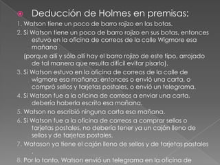 

Deducción de Holmes en premisas:

1. Watson tiene un poco de barro rojizo en las botas.
2. Si Watson tiene un poco de barro rojizo en sus botas, entonces
estuvo en la oficina de correos de la calle Wigmore esa
mañana
(porque allí y sólo allí hay el barro rojizo de este tipo, arrojado
de tal manera que resulta difícil evitar pisarlo).
3. Si Watson estuvo en la oficina de correos de la calle de
wigmore esa mañana: entonces o envió una carta, o
compró sellos y tarjetas postales, o envió un telegrama.
4. Si Watson fue a la oficina de correos a enviar una carta,
debería haberla escrito esa mañana.
5. Watson no escribió ninguna carta esa mañana.
6. Si Watson fue a la oficina de correos a comprar sellos o
tarjetas postales, no debería tener ya un cajón lleno de
sellos y de tarjetas postales.
7. Watason ya tiene el cajón lleno de sellos y de tarjetas postales
.
8. Por lo tanto, Watson envió un telegrama en la oficina de

 