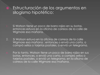 

Estructuración de los argumentos en
silogismo hipotético:

1.

Si Watson tiene un poco de barro rojizo en su botas,
entonces estuvo en la oficina de correos de la calle de
Wigmore esa mañana.

2.

Si Watson estuvo en la oficina de correos de la calle
Wigmore esa mañana : entonces o envió una carta, o
compró sellos o tarjetas postales, o envió un telegrama.

A.

Por lo tanto, Watson tiene un poco de barro rojizo en sus
botas, entonces, o envió una carta, o compró sellos o
tarjetas postales, o envió un telegrama, en la oficina de
correos de la calle Wigmore esa mañana.

 