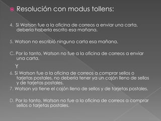 

Resolución con modus tollens:

4. Si Watson fue a la oficina de correos a enviar una carta,
debería haberla escrito esa mañana.
5. Watson no escribió ninguna carta esa mañana.
C. Por lo tanto, Watson no fue a la oficina de correos a enviar
una carta.

Y
6. Si Watson fue a la oficina de correos a comprar sellos o
tarjetas postales, no debería tener ya un cajón lleno de sellos
y de tarjetas postales.
7. Watson ya tiene el cajón lleno de sellos y de tarjetas postales.
D. Por lo tanto, Watson no fue a la oficina de correos a comprar
sellos o tarjetas postales.

 