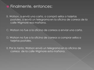 

Finalmente, entonces:

B. Watson, o envió una carta, o compró sellos o tarjetas
postales, o envió un telegrama en la oficina de correos de la
calle Wigmore esa mañana.
C. Watson no fue a la oficina de correos a enviar una carta.
D. Watson no fue a la oficina de correos a comprar sellos o
tarjetas postales.
8. Por lo tanto, Watson envió un telegrama en la oficina de
correos de la calle Wigmore esta mañana.

 
