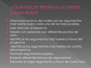 








Informarse acerca de cuales son los argumentos
más fuertes para cada una de las tesis posibles.
Leer artículos al respecto.
Hablar con personas con diferentes puntos de
vista.
Identificar los argumentos más fuertes a favor del
programa.
Identificar los argumentos más fuertes en contra
del programa.
Formular argumentos propios.
Ensayar diferentes formas de argumentos
Formular el mejor argumento a favor de cada tesis.

 