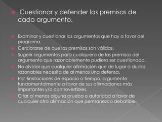 










Cuestionar y defender las premisas de
cada argumento.
Examinar y cuestionar los argumentos que hay a favor del
programa.
Cerciorarse de que las premisas son válidas.
Sugerir argumentos para cualquiera de las premisas del
argumento que razonablemente pudiera ser cuestionada.
No olvidar que cualquier afirmación que de lugar a dudas
razonables necesita de al menos una defensa.
Por limitaciones de espacio o tiempo, argumente
fundamentalmente a favor de sus afirmaciones más
importantes y/o controvertibles.
Citar al menos alguna prueba o autoridad a favor de
cualquier otra afirmación que permanezca debatible.

 