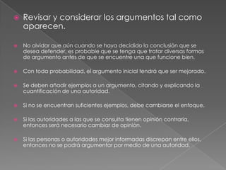 

Revisar y considerar los argumentos tal como
aparecen.



No olvidar que aún cuando se haya decidido la conclusión que se
desea defender, es probable que se tenga que tratar diversas formas
de argumento antes de que se encuentre una que funcione bien.



Con toda probabilidad, el argumento inicial tendrá que ser mejorado.



Se deben añadir ejemplos a un argumento, citando y explicando la
cuantificación de una autoridad.



Si no se encuentran suficientes ejemplos, debe cambiarse el enfoque.



Si las autoridades a las que se consulta tienen opinión contraria,
entonces será necesario cambiar de opinión.



Si las personas o autoridades mejor informadas discrepan entre ellos,
entonces no se podrá argumentar por medio de una autoridad.

 