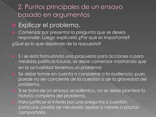 

Explicar el problema.

Comenzar por presentar la pregunta que se desea
responder. Luego explicarla ¿Por qué es importante?
¿Qué es lo que depende de la respuesta?









S i se está formulando una propuesta para acciones o para
medidas políticas futuras, se debe comenzar mostrando que
en la actualidad tenemos un problema
Se debe tomar en cuenta o considerar a la audiencia, pues
puede no ser conciente de la cuestión o de la gravedad del
problema.
Si se trata de un ensayo académico, no se debe plantear la
historia completa del problema.
Para justificar el interés por una pregunta o cuestión
particular, podría ser necesario apelar a valores o pautas
compartidas.

 