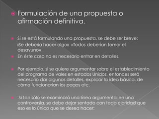 





Formulación de una propuesta o
afirmación definitiva.
Si se está formulando una propuesta, se debe ser breve:
«Se debería hacer algo» «Todos deberían tomar el
desayuno»
En éste caso no es necesario entrar en detalles.



Por ejemplo, si se quiere argumentar sobre el establecimiento
del programa de vales en estados Unidos, entonces será
necesario dar algunos detalles, explicar la idea básica, de
cómo funcionarían los pagos etc.



Si tan sólo se examinará una línea argumental en una
controversia, se debe dejar sentado con toda claridad que
eso es lo único que se desea hacer:

 