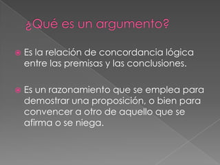 

Es la relación de concordancia lógica
entre las premisas y las conclusiones.



Es un razonamiento que se emplea para
demostrar una proposición, o bien para
convencer a otro de aquello que se
afirma o se niega.

 