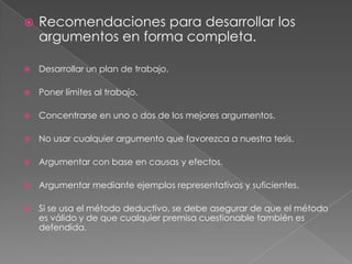 

Recomendaciones para desarrollar los
argumentos en forma completa.



Desarrollar un plan de trabajo.



Poner límites al trabajo.



Concentrarse en uno o dos de los mejores argumentos.



No usar cualquier argumento que favorezca a nuestra tesis.



Argumentar con base en causas y efectos.



Argumentar mediante ejemplos representativos y suficientes.



Si se usa el método deductivo, se debe asegurar de que el método
es válido y de que cualquier premisa cuestionable también es
defendida.

 