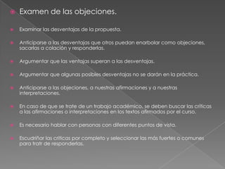 

Examen de las objeciones.



Examinar las desventajas de la propuesta.



Anticiparse a las desventajas que otros puedan enarbolar como objeciones,
sacarlas a colación y responderlas.



Argumentar que las ventajas superan a las desventajas.



Argumentar que algunas posibles desventajas no se darán en la práctica.



Anticiparse a las objeciones, a nuestras afirmaciones y a nuestras
interpretaciones.



En caso de que se trate de un trabajo académico, se deben buscar las críticas
a las afirmaciones o interpretaciones en los textos afirmados por el curso.



Es necesario hablar con personas con diferentes puntos de vista.



Escudriñar las criticas por completo y seleccionar las más fuertes o comunes
para tratr de responderlas.

 