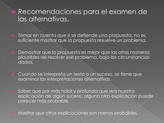 

Recomendaciones para el examen de
las alternativas.



Tomar en cuenta que si se defiende una propuesta, no es
suficiente mostrar que la propuesta resuelve un problema.



Demostrar que la propuesta es mejor que las otras maneras
plausibles de resolver ese problema, bajo las circunstancias
dadas.



Cuando se interpreta un texto o un suceso, se tiene que
examinar las interpretaciones alternativas.



Saber que por más hábil y profunda que sea nuestra
explicación de algún suceso, alguna otra explicación puede
parecer más probable.



Mostrar que otras explicaciones son menos probables.

 
