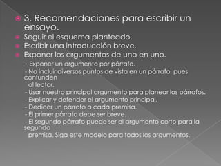 

3. Recomendaciones para escribir un
ensayo.

Seguir el esquema planteado.
Escribir una introducción breve.
 Exponer los argumentos de uno en uno.
- Exponer un argumento por párrafo.



- No incluir diversos puntos de vista en un párrafo, pues
confunden
al lector.
- Usar nuestro principal argumento para planear los párrafos.
- Explicar y defender el argumento principal.
- Dedicar un párrafo a cada premisa.
- El primer párrafo debe ser breve.
- El segundo párrafo puede ser el argumento corto para la
segunda
premisa. Siga este modelo para todos los argumentos.

 