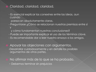 

Claridad, claridad, claridad.
- Es esencial explicar las conexines entre las ideas, aun
cuando
parezcan absolutamente claras.
- Preguntarse ¿Cómo se relacionan nuestras premisas entre sí
y
y cómo fundamentan nuestras conclusiones?
- Puede ser importante explicar el uso de los términos clave.
- Es recomendable dar a leer nuestro ensayo a los amigos.



Apoyar las objeciones con argumentos.
-Desarrollar cuidadosamente y en detalle los posibles
argumentos de otras partes.



No afirmar más de lo que se ha probado.
- Debemos terminar sin prejuicios

 