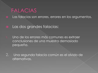 

Las falacias son errores, errores en los argumentos.



Las dos grandes falacias:

1.

Uno de los errores más comunes es extraer
conclusiones de una muestra demasiado
pequeña.

2.

Una segunda falacia común es el olvido de
alternativas.

 