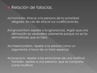 

Relación de falacias.

Ad hominen: Atacar a la persona de la autoridad
alegada, en vez de atacar sus cualificaciones.
Ad ignorantiam (apelar a la ignorancia). Argüir que una
afirmación es verdadera solamente porque no se ha
demostrado que es falsa.
Ad misericordiam. Apelar a la piedad como un
argumento a favor de un trato especial.
Ad populum. Apelar a las emociones de una multitud.
También, apelar a una persona que se comporta
como multitud.

 