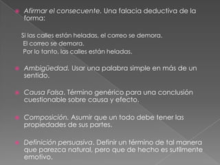 

Afirmar el consecuente. Una falacia deductiva de la
forma:
Si las calles están heladas, el correo se demora.
El correo se demora.
Por lo tanto, las calles están heladas.



Ambigüedad. Usar una palabra simple en más de un
sentido.



Causa Falsa. Término genérico para una conclusión
cuestionable sobre causa y efecto.



Composición. Asumir que un todo debe tener las
propiedades de sus partes.



Definición persuasiva. Definir un término de tal manera
que parezca natural, pero que de hecho es sutilmente
emotivo.

 